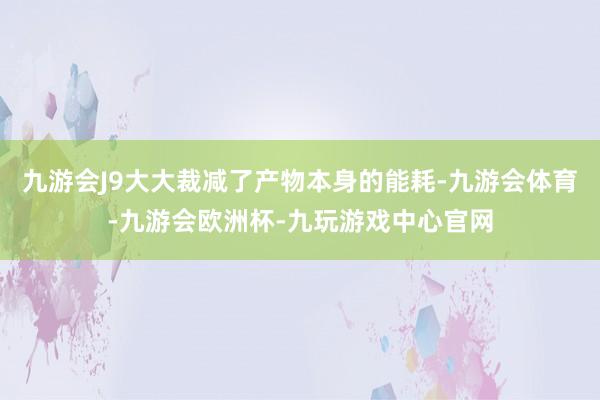 九游会J9大大裁减了产物本身的能耗-九游会体育-九游会欧洲杯-九玩游戏中心官网