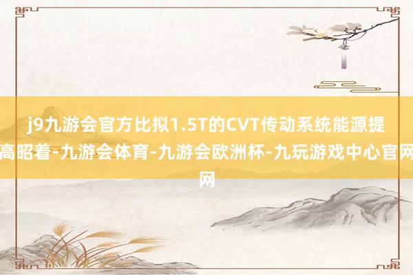 j9九游会官方比拟1.5T的CVT传动系统能源提高昭着-九游会体育-九游会欧洲杯-九玩游戏中心官网