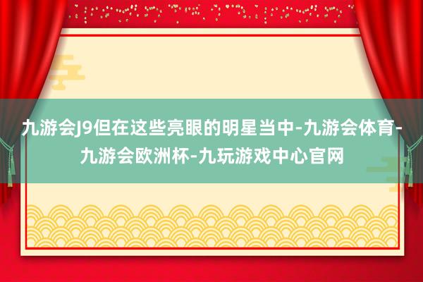 九游会J9但在这些亮眼的明星当中-九游会体育-九游会欧洲杯-九玩游戏中心官网