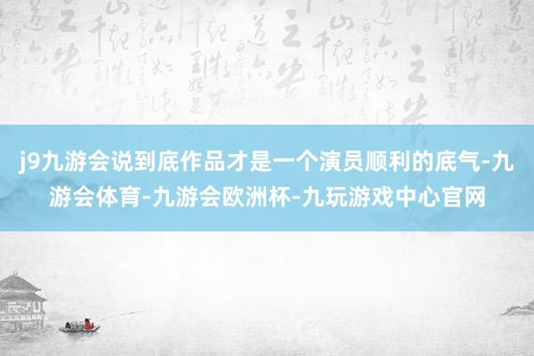 j9九游会说到底作品才是一个演员顺利的底气-九游会体育-九游会欧洲杯-九玩游戏中心官网