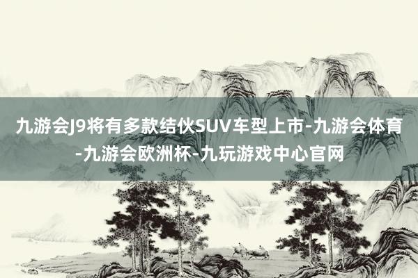 九游会J9将有多款结伙SUV车型上市-九游会体育-九游会欧洲杯-九玩游戏中心官网