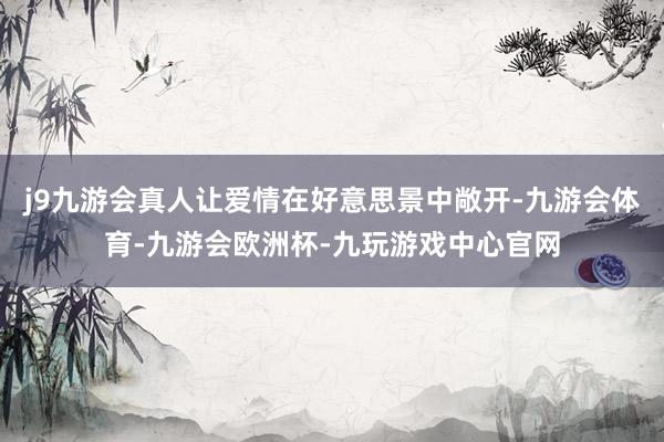 j9九游会真人让爱情在好意思景中敞开-九游会体育-九游会欧洲杯-九玩游戏中心官网
