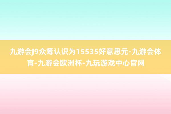 九游会J9众筹认识为15535好意思元-九游会体育-九游会欧洲杯-九玩游戏中心官网