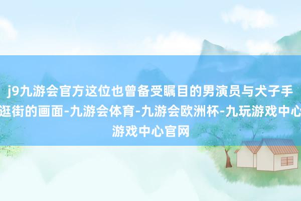 j9九游会官方这位也曾备受瞩目的男演员与犬子手挽手逛街的画面-九游会体育-九游会欧洲杯-九玩游戏中心官网
