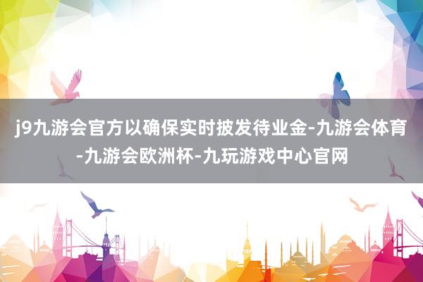 j9九游会官方以确保实时披发待业金-九游会体育-九游会欧洲杯-九玩游戏中心官网