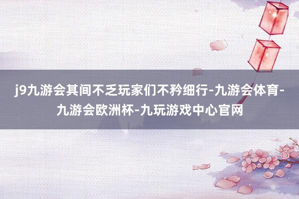 j9九游会其间不乏玩家们不矜细行-九游会体育-九游会欧洲杯-九玩游戏中心官网