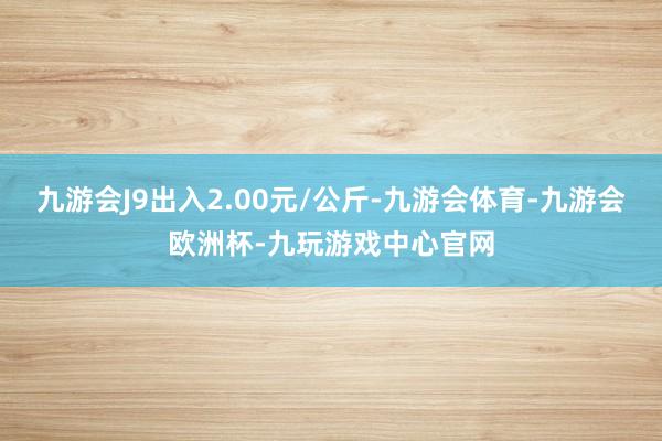 九游会J9出入2.00元/公斤-九游会体育-九游会欧洲杯-九玩游戏中心官网