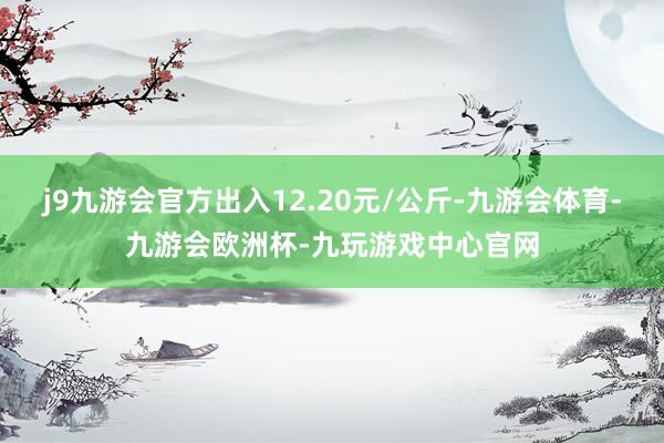 j9九游会官方出入12.20元/公斤-九游会体育-九游会欧洲杯-九玩游戏中心官网