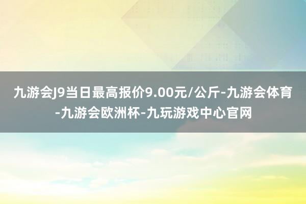 九游会J9当日最高报价9.00元/公斤-九游会体育-九游会欧洲杯-九玩游戏中心官网