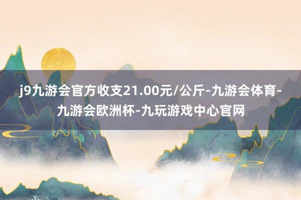 j9九游会官方收支21.00元/公斤-九游会体育-九游会欧洲杯-九玩游戏中心官网