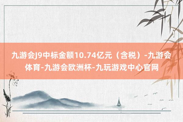 九游会J9中标金额10.74亿元（含税）-九游会体育-九游会欧洲杯-九玩游戏中心官网