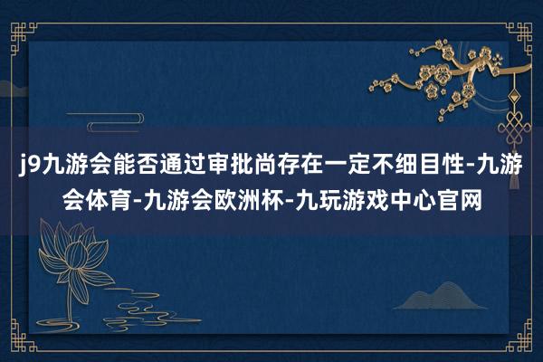 j9九游会能否通过审批尚存在一定不细目性-九游会体育-九游会欧洲杯-九玩游戏中心官网