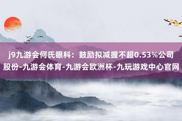 j9九游会何氏眼科：鼓励拟减握不超0.53%公司股份-九游会体育-九游会欧洲杯-九玩游戏中心官网