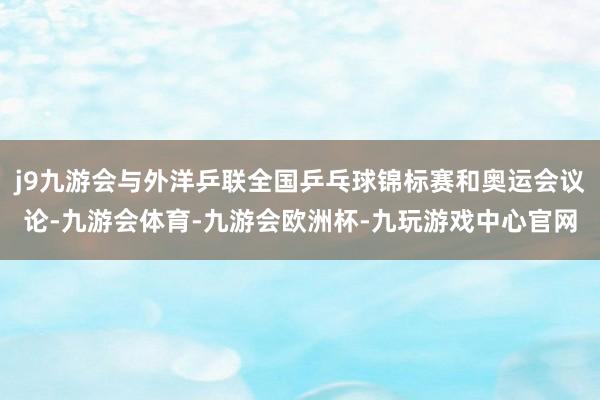 j9九游会与外洋乒联全国乒乓球锦标赛和奥运会议论-九游会体育-九游会欧洲杯-九玩游戏中心官网