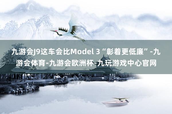 九游会J9这车会比Model 3“彰着更低廉”-九游会体育-九游会欧洲杯-九玩游戏中心官网