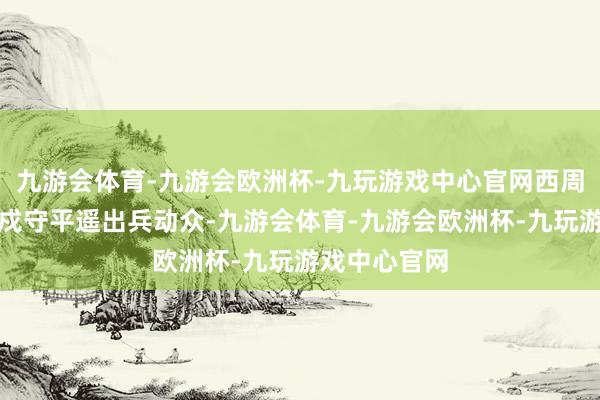 九游会体育-九游会欧洲杯-九玩游戏中心官网西周名将尹吉甫戍守平遥出兵动众-九游会体育-九游会欧洲杯-九玩游戏中心官网