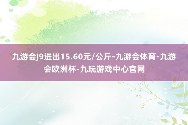 九游会J9进出15.60元/公斤-九游会体育-九游会欧洲杯-九玩游戏中心官网