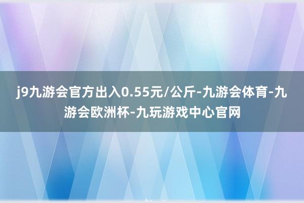 j9九游会官方出入0.55元/公斤-九游会体育-九游会欧洲杯-九玩游戏中心官网