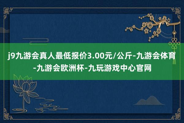 j9九游会真人最低报价3.00元/公斤-九游会体育-九游会欧洲杯-九玩游戏中心官网