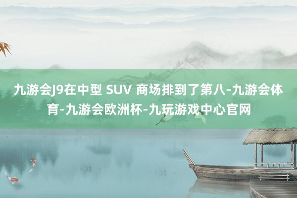 九游会J9在中型 SUV 商场排到了第八-九游会体育-九游会欧洲杯-九玩游戏中心官网