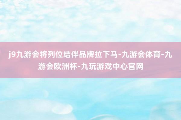 j9九游会将列位结伴品牌拉下马-九游会体育-九游会欧洲杯-九玩游戏中心官网