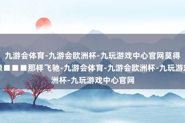 九游会体育-九游会欧洲杯-九玩游戏中心官网莫得东谈主能像■■■那样飞驰-九游会体育-九游会欧洲杯-九玩游戏中心官网