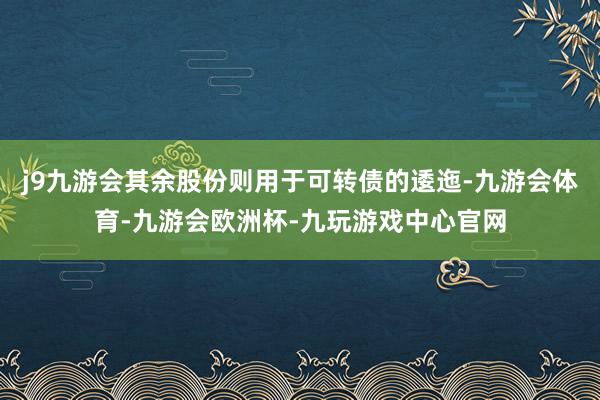 j9九游会其余股份则用于可转债的逶迤-九游会体育-九游会欧洲杯-九玩游戏中心官网