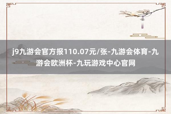 j9九游会官方报110.07元/张-九游会体育-九游会欧洲杯-九玩游戏中心官网