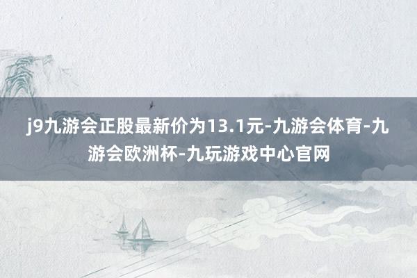 j9九游会正股最新价为13.1元-九游会体育-九游会欧洲杯-九玩游戏中心官网