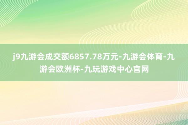 j9九游会成交额6857.78万元-九游会体育-九游会欧洲杯-九玩游戏中心官网