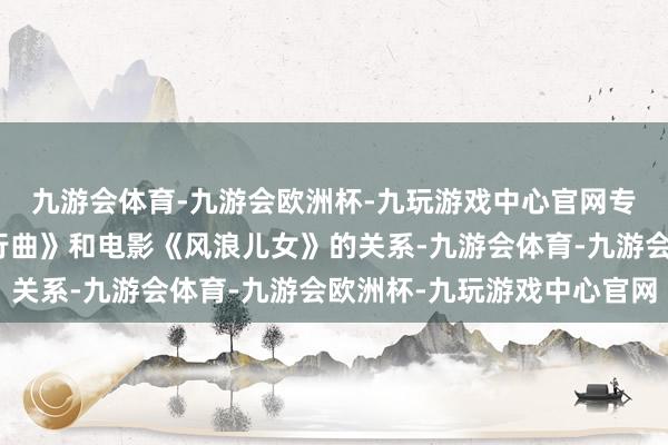 九游会体育-九游会欧洲杯-九玩游戏中心官网专注于敷陈《义勇军进行曲》和电影《风浪儿女》的关系-九游会体育-九游会欧洲杯-九玩游戏中心官网