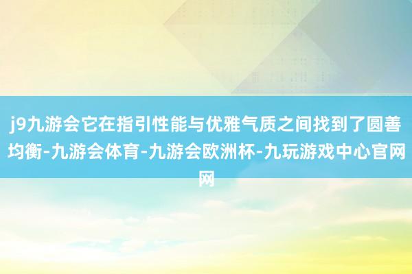 j9九游会它在指引性能与优雅气质之间找到了圆善均衡-九游会体育-九游会欧洲杯-九玩游戏中心官网