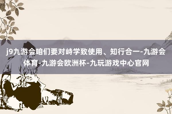 j9九游会咱们要对峙学致使用、知行合一-九游会体育-九游会欧洲杯-九玩游戏中心官网