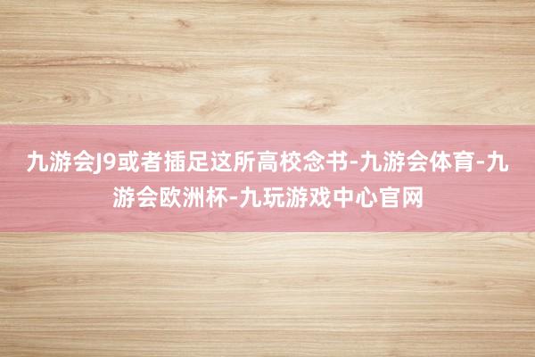 九游会J9或者插足这所高校念书-九游会体育-九游会欧洲杯-九玩游戏中心官网