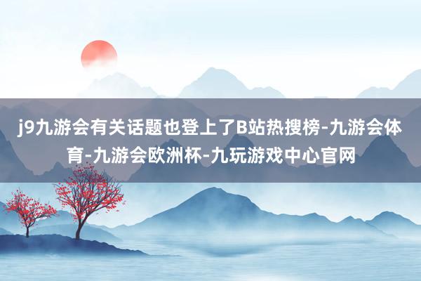 j9九游会有关话题也登上了B站热搜榜-九游会体育-九游会欧洲杯-九玩游戏中心官网