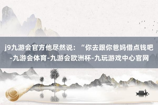 j9九游会官方他尽然说：“你去跟你爸妈借点钱吧-九游会体育-九游会欧洲杯-九玩游戏中心官网