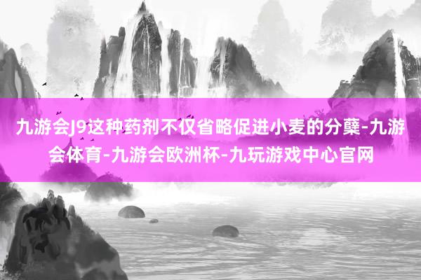 九游会J9这种药剂不仅省略促进小麦的分蘖-九游会体育-九游会欧洲杯-九玩游戏中心官网