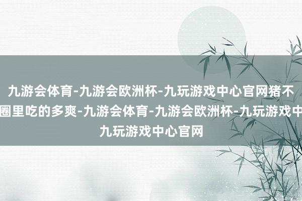 九游会体育-九游会欧洲杯-九玩游戏中心官网猪不管在猪圈里吃的多爽-九游会体育-九游会欧洲杯-九玩游戏中心官网