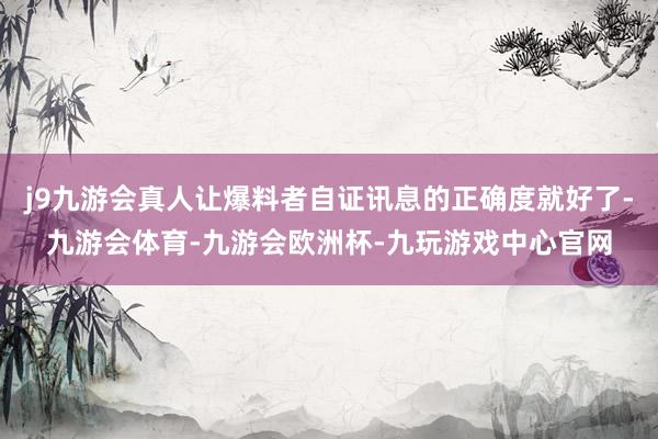 j9九游会真人让爆料者自证讯息的正确度就好了-九游会体育-九游会欧洲杯-九玩游戏中心官网