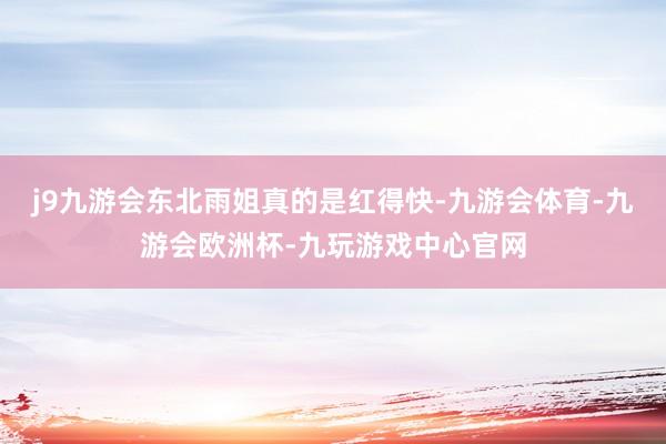 j9九游会东北雨姐真的是红得快-九游会体育-九游会欧洲杯-九玩游戏中心官网