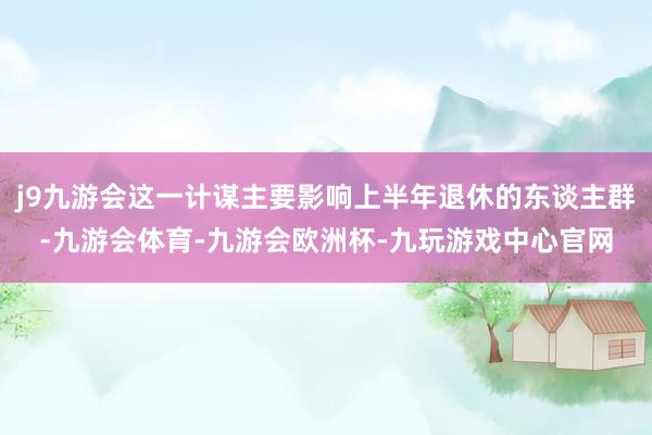 j9九游会这一计谋主要影响上半年退休的东谈主群-九游会体育-九游会欧洲杯-九玩游戏中心官网