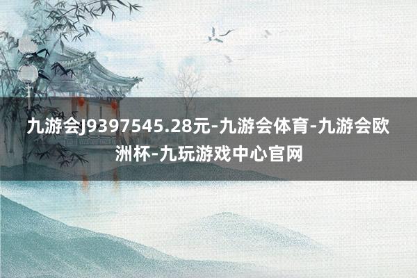 九游会J9397545.28元-九游会体育-九游会欧洲杯-九玩游戏中心官网