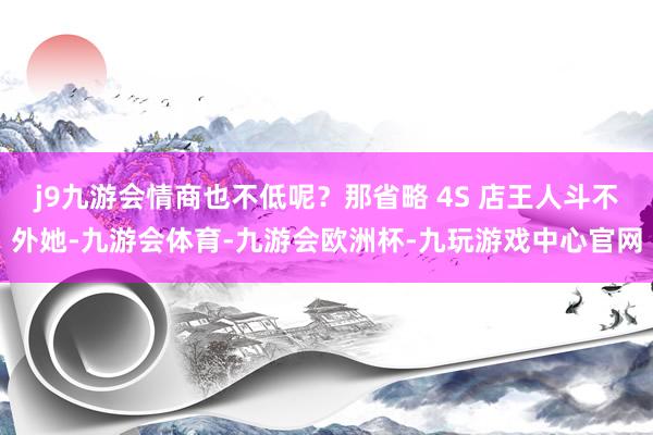 j9九游会情商也不低呢？那省略 4S 店王人斗不外她-九游会体育-九游会欧洲杯-九玩游戏中心官网