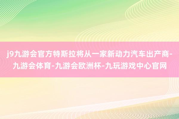 j9九游会官方特斯拉将从一家新动力汽车出产商-九游会体育-九游会欧洲杯-九玩游戏中心官网