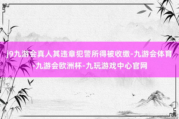 j9九游会真人其违章犯警所得被收缴-九游会体育-九游会欧洲杯-九玩游戏中心官网