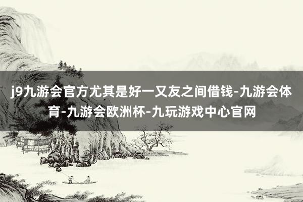 j9九游会官方尤其是好一又友之间借钱-九游会体育-九游会欧洲杯-九玩游戏中心官网