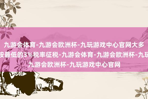 九游会体育-九游会欧洲杯-九玩游戏中心官网大多半东谈主仅需按最低的3%税率征税-九游会体育-九游会欧洲杯-九玩游戏中心官网