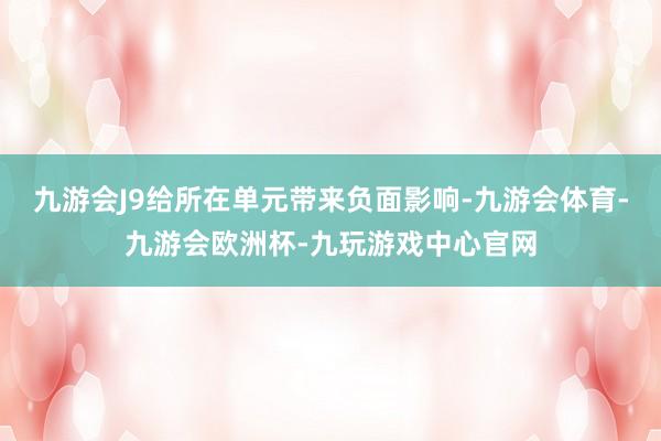 九游会J9给所在单元带来负面影响-九游会体育-九游会欧洲杯-九玩游戏中心官网