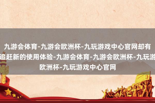 九游会体育-九游会欧洲杯-九玩游戏中心官网却有好多徒然者追赶新的使用体验-九游会体育-九游会欧洲杯-九玩游戏中心官网