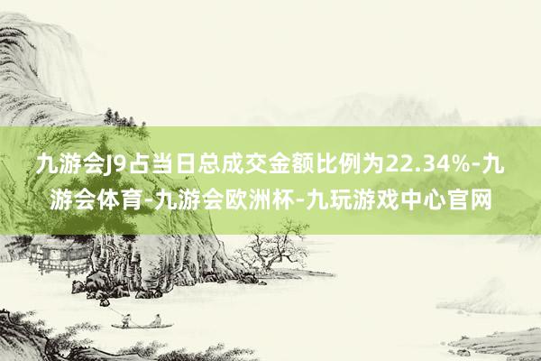 九游会J9占当日总成交金额比例为22.34%-九游会体育-九游会欧洲杯-九玩游戏中心官网